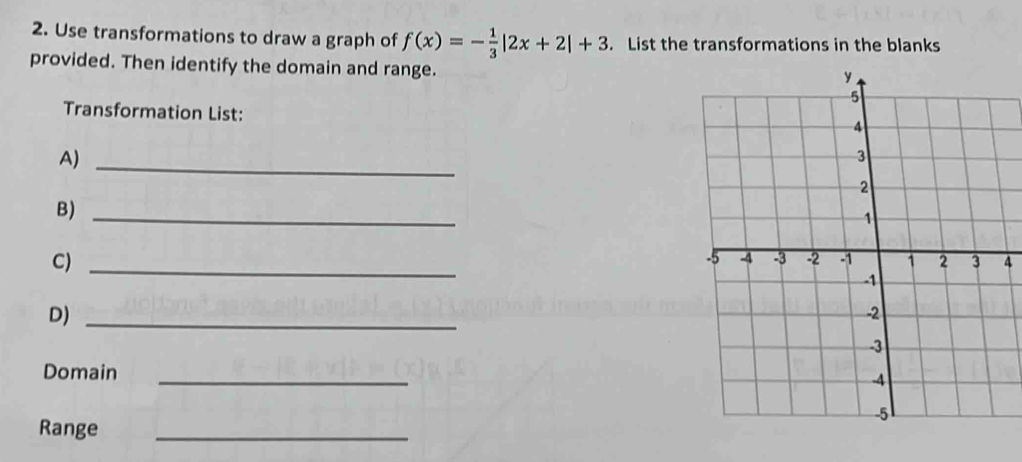 Use transformations to draw a graph of f(x)=- 1/3 |2x+2|+3. List the transformations in the blanks 
provided. Then identify the domain and range. 
Transformation List: 
A)_ 
B)_ 
C) 
_ 
4 
D)_ 
Domain_ 
Range_