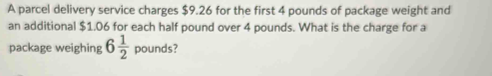 A parcel delivery service charges $9.26 for the first 4 pounds of package weight and 
an additional $1,06 for each half pound over 4 pounds. What is the charge for a 
package weighing 6 1/2  pounds?