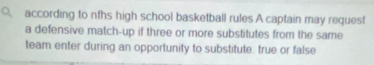 according to nfhs high school basketball rules A captain may request 
a defensive match-up if three or more substitutes from the same 
team enter during an opportunity to substitute true or false