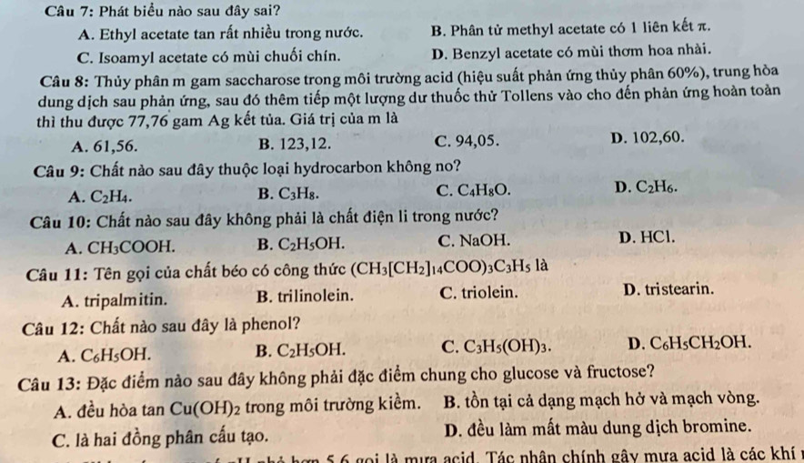 Phát biểu nào sau đây sai?
A. Ethyl acetate tan rất nhiều trong nước. B. Phân tử methyl acetate có 1 liên kết π.
C. Isoamyl acetate có mùi chuối chín. D. Benzyl acetate có mùi thơm hoa nhài.
Câu 8: Thủy phân m gam saccharose trong môi trường acid (hiệu suất phản ứng thủy phân 60%), trung hòa
dung dịch sau phản ứng, sau đó thêm tiếp một lượng dư thuốc thử Tollens vào cho đến phản ứng hoàn toản
thì thu được 77,76 gam Ag kết tủa. Giá trị của m là
A. 61,56. B. 123,12. C. 94,05. D. 102,60.
Câu 9: Chất nào sau đây thuộc loại hydrocarbon không no?
C.
A. C_2H_4. B. C_3H_8. C_4H_8O.
D. C_2H_6.
Câu 10: Chất nào sau đây không phải là chất điện li trong nước?
A. CH_3C COOH. B. C_2H_5OH. C. NaOH.
D. HCl.
Câu 11: Tên gọi của chất béo có công thức (CH_3[CH_2] I_14COO)_3C_3H_5la
A. tripalmitin. B. trilinolein. C. triolein. D. tristearin.
Câu 12: Chất nào sau đây là phenol?
A. C_6H_5OH.
C.
B. C_2H_5OH. C_3H_5(OH)_3. D. C_6H_5CH_2OH.
Câu 13: Đặc điểm nào sau đây không phải đặc điểm chung cho glucose và fructose?
A. đều hòa tan Cu(OH)_2 trong môi trường kiềm. B. tồn tại cả dạng mạch hở và mạch vòng.
C. là hai đồng phân cấu tạo. D. đều làm mất màu dung dịch bromine.
5 6 gọi là mưa acid. Tác nhân chính gây mưa acid là các khí ở