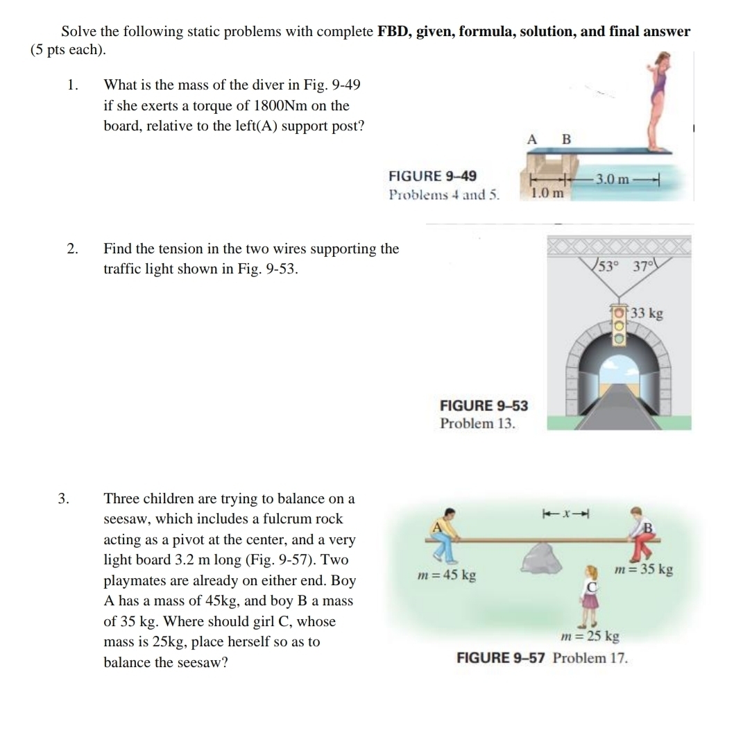 Solve the following static problems with complete FBD, given, formula, solution, and final answer
(5 pts each).
1. What is the mass of the diver in Fig. 9-49
if she exerts a torque of 1800Nm on the
board, relative to the left(A) support post?
FIGURE 9-49 
Problems 4 and 
2. Find the tension in the two wires supporting the
traffic light shown in Fig. 9-53.
3. Three children are trying to balance on a
seesaw, which includes a fulcrum rock
acting as a pivot at the center, and a very
light board 3.2 m long (Fig. 9-57). Two
playmates are already on either end. Boy
A has a mass of 45kg, and boy B a mass
of 35 kg. Where should girl C, whose
mass is 25kg, place herself so as to
balance the seesaw?