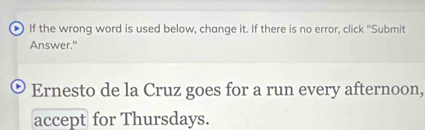 If the wrong word is used below, change it. If there is no error, click "Submit 
Answer." 
Ernesto de la Cruz goes for a run every afternoon, 
accept for Thursdays.