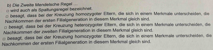 Die Zweite Mendelsche Regel …. 
□ wird auch als Spaltungsregel bezeichnet. 
⊥ besagt, dass bei der Kreuzung homozygoter Eltern, die sich in einem Merkmale unterscheiden, die 
Nachkommen der ersten Filialgeneration in diesem Merkmal gleich sind. 
□ besagt, dass bei der Kreuzung heterozygoter Eltern, die sich in einem Merkmale unterscheiden, die 
Nachkommen der zweiten Filialgeneration in diesem Merkmal gleich sind. 
□ besagt, dass bei der Kreuzung homozygoter Eltern, die sich in einem Merkmale unterscheiden, die 
Nachkommen der ersten Filialgeneration in diesem Merkmal gleich sind.