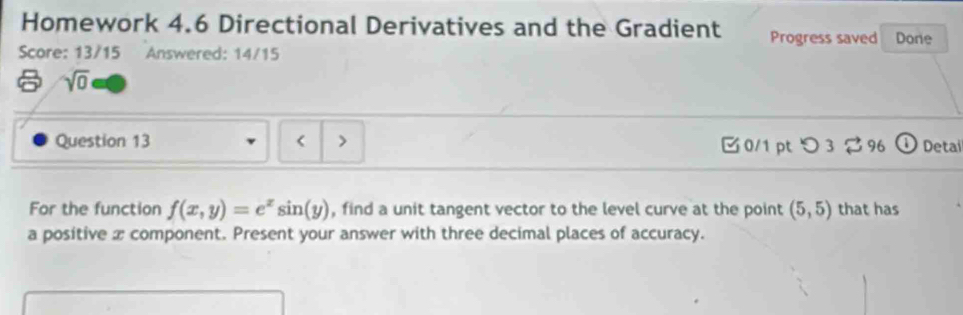 Homework 4.6 Directional Derivatives and the Gradient Progress saved Done 
Score: 13/15 Answered: 14/15 
sqrt(0) 
Question 13 < > 0/1 pt つ 3 96 Detai 
For the function f(x,y)=e^xsin (y) , find a unit tangent vector to the level curve at the point (5,5) that has 
a positive x component. Present your answer with three decimal places of accuracy.