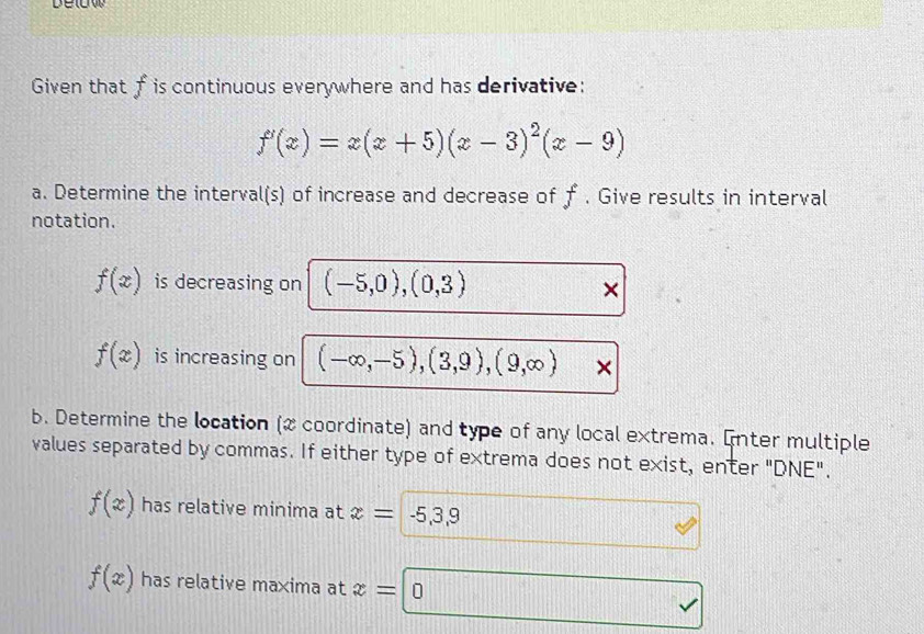 Given that f is continuous everywhere and has derivative:
f'(x)=x(x+5)(x-3)^2(x-9)
a. Determine the interval(s) of increase and decrease of f. Give results in interval 
notation.
f(x) is decreasing on (-5,0), (0,3) ×
f(x) is increasing on (-∈fty ,-5), (3,9), (9,∈fty ) × 
b. Determine the location (x coordinate) and type of any local extrema. Enter multiple 
values separated by commas. If either type of extrema does not exist, enter "DNE".
f(x) has relative minima at x= -5,3,9
f(x) has relative maxima at x=
^^I