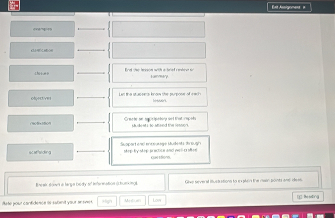 Exit Assignment x
examples
clanfication
closure _End the lesson with a brief review or
summary.
objectives _Let the students know the purpose of each
lesson.
motivation _Create an asticipatory set that impels
students to attend the lesson.
Support and encourage students through
scaffolding _step-by-step practice and well-crafted
questions.
Break down a large body of information (chunking). Give several illustrations to explain the main points and ideas.
Rate your confidence to submit your answer. High Medium Low € Reading