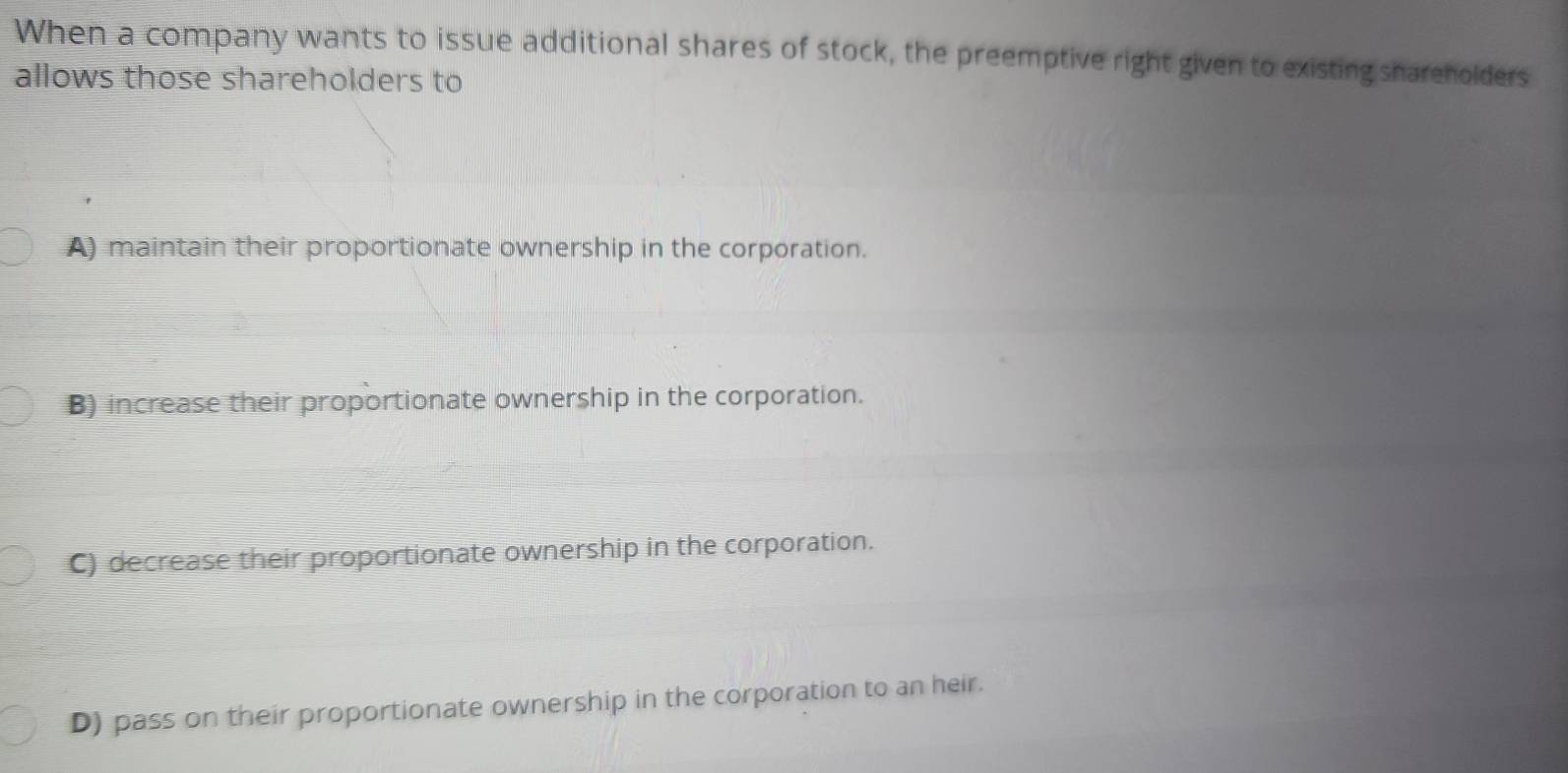 When a company wants to issue additional shares of stock, the preemptive right given to existing shareholders
allows those shareholders to
A) maintain their proportionate ownership in the corporation.
B) increase their proportionate ownership in the corporation.
C) decrease their proportionate ownership in the corporation.
D) pass on their proportionate ownership in the corporation to an heir.