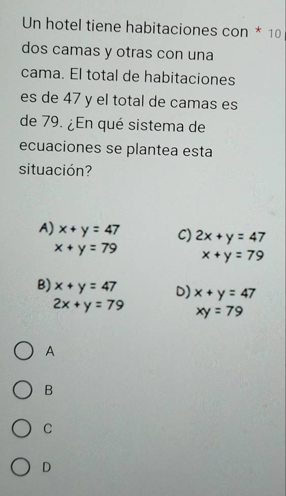 Un hotel tiene habitaciones con * 10
dos camas y otras con una
cama. El total de habitaciones
es de 47 y el total de camas es
de 79. ¿En qué sistema de
ecuaciones se plantea esta
situación?
A) x+y=47 C) 2x+y=47
x+y=79
x+y=79
B) x+y=47 D) x+y=47
2x+y=79
xy=79
A
B
C
D