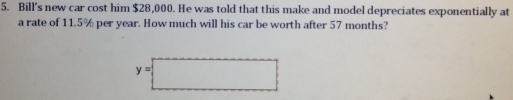 Bill's new car cost him $28,000. He was told that this make and model depreciates exponentially at 
a rate of 11.5% per year. How much will his car be worth after 57 months?
y=□