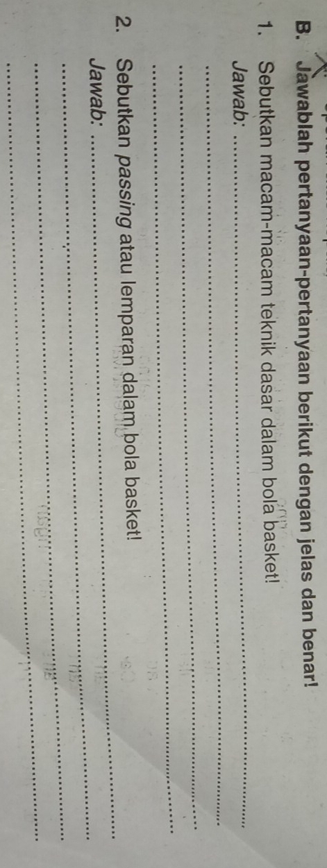 Jawablah pertanyaan-pertanyaan berikut dengan jelas dan benar! 
1. Sebutkan macam-macam teknik dasar dalam bola basket! 
_ 
Jawab: 
_ 
_ 
_ 
_ 
2. Sebutkan passing atau lemparan dalam bola basket! 
_ 
Jawab: 
_ 
_