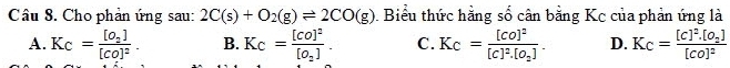 Cho phản ứng sau: 2C(s)+O_2(g)leftharpoons 2CO(g) Biểu thức hằng số cân bằng Kc của phản ứng là
A. Kc=frac [O_2][CO]^2. B. Kc=frac [CO]^2[O_2]. C. Kc=frac [CO]^2[C]^2.[O_2]. D. Kc=frac [c]^2.[O_2][co]^2