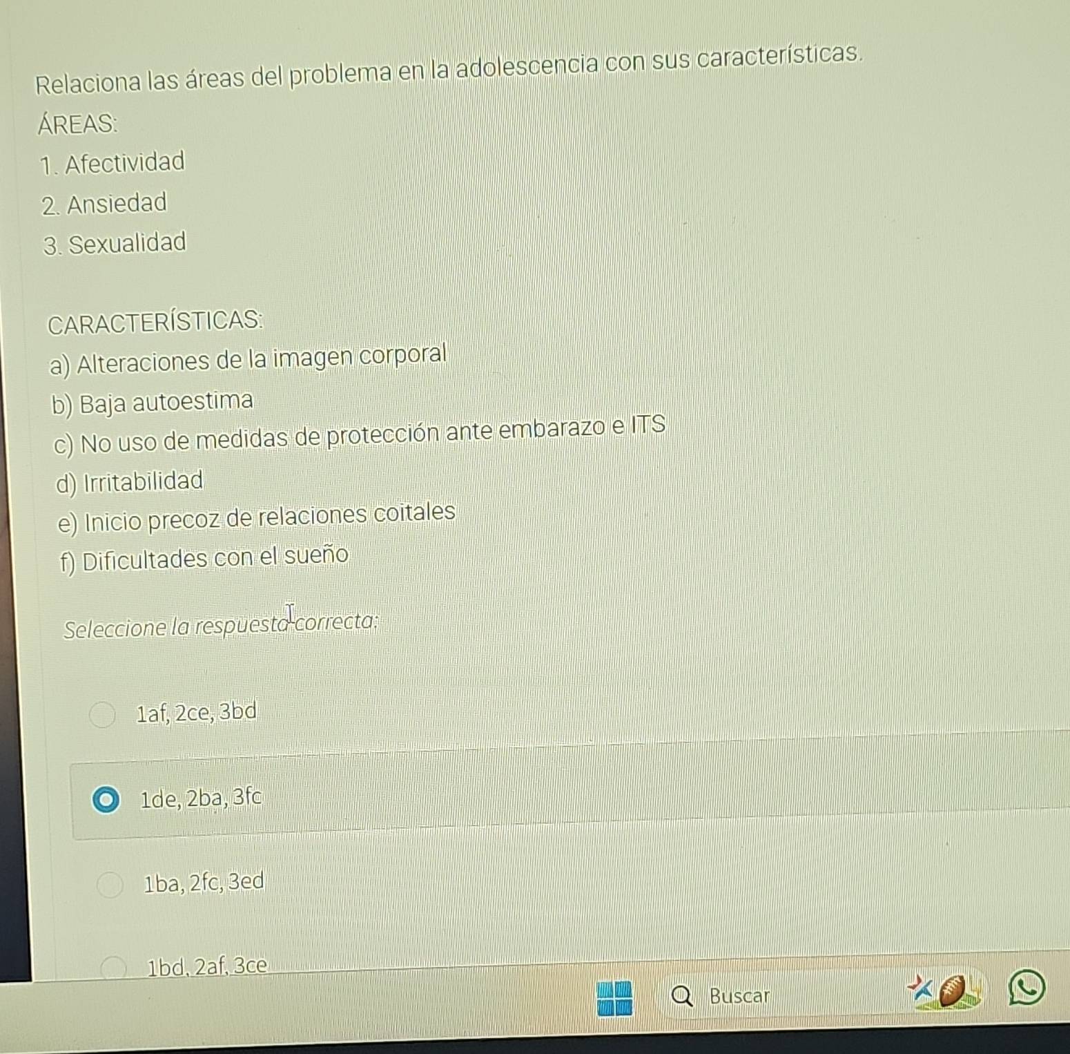 Relaciona las áreas del problema en la adolescencia con sus características.
ÁREAS:
1. Afectividad
2. Ansiedad
3. Sexualidad
CARACTERÍSTICAS:
a) Alteraciones de la imagen corporal
b) Baja autoestima
c) No uso de medidas de protección ante embarazo e ITS
d) Irritabilidad
e) Inicio precoz de relaciones coitales
f) Dificultades con el sueño
Seleccione la respuesta correcta:
1af, 2ce, 3bd
1de, 2ba, 3fc
1ba, 2fc, 3ed
1bd, 2af, 3ce
Buscar