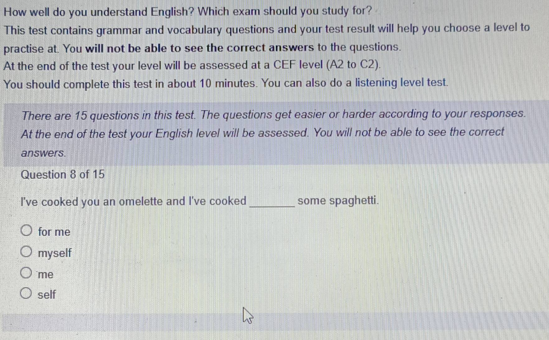 How well do you understand English? Which exam should you study for?
This test contains grammar and vocabulary questions and your test result will help you choose a level to
practise at. You will not be able to see the correct answers to the questions.
At the end of the test your level will be assessed at a CEF level (A2 to C2)
You should complete this test in about 10 minutes. You can also do a listening level test.
There are 15 questions in this test. The questions get easier or harder according to your responses.
At the end of the test your English level will be assessed. You will not be able to see the correct
answers.
Question 8 of 15
I've cooked you an omelette and I've cooked_ some spaghetti.
for me
myself
me
self