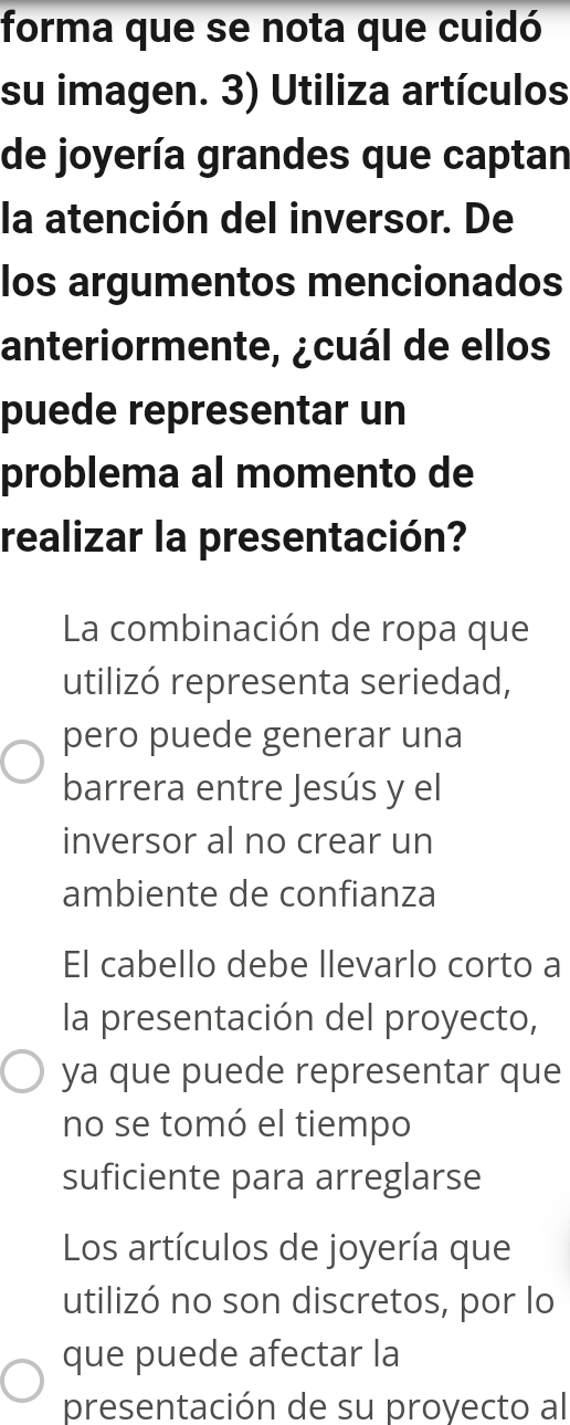 forma que se nota que cuidó
su imagen. 3) Utiliza artículos
de joyería grandes que captan
la atención del inversor. De
los argumentos mencionados
anteriormente, ¿cuál de ellos
puede representar un
problema al momento de
realizar la presentación?
La combinación de ropa que
utilizó representa seriedad,
pero puede generar una
barrera entre Jesús y el
inversor al no crear un
ambiente de confianza
El cabello debe llevarlo corto a
la presentación del proyecto,
ya que puede representar que
no se tomó el tiempo
suficiente para arreglarse
Los artículos de joyería que
utilizó no son discretos, por lo
que puede afectar la
presentación de su proyecto al