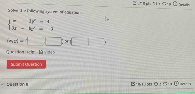 つ 3 $ 19 † Details 
Solve the following system of equations:
beginarrayl x+3y^2=4 3x-6y^2=-3endarray.
(x,y)=(□ ,□ ) or □ 
Question Help: Video 
Submit Question 
Question 8 C10/10 pts O_2overleftrightarrow  19 Details