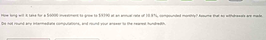 How long will it take for a $6000 investment to grow to $9390 at an annual rate of 10.8%, compounded monthly? Assume that no withdrawals are made. 
Do not round any intermediate computations, and round your answer to the nearest hundredth.