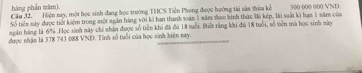 hàng phần trăm). 
Câu 32. Hiện nay, một học sinh đang học trường THCS Tiền Phong được hưởng tài sản thừa kế 300 000 000 VND. 
Số tiền này được tiết kiệm trong một ngân hàng với kì hạn thanh toán 1 năm theo hình thức lãi kép, lãi suất kì hạn 1 năm của 
ngân hàng là 6%.Học sinh này chỉ nhận được số tiền khi đã đủ 18 tuổi. Biết rằng khi đủ 18 tuổi, số tiền mà học sinh này 
được nhận là 378 743 088 VNĐ. Tính số tuổi của học sinh hiện nay.