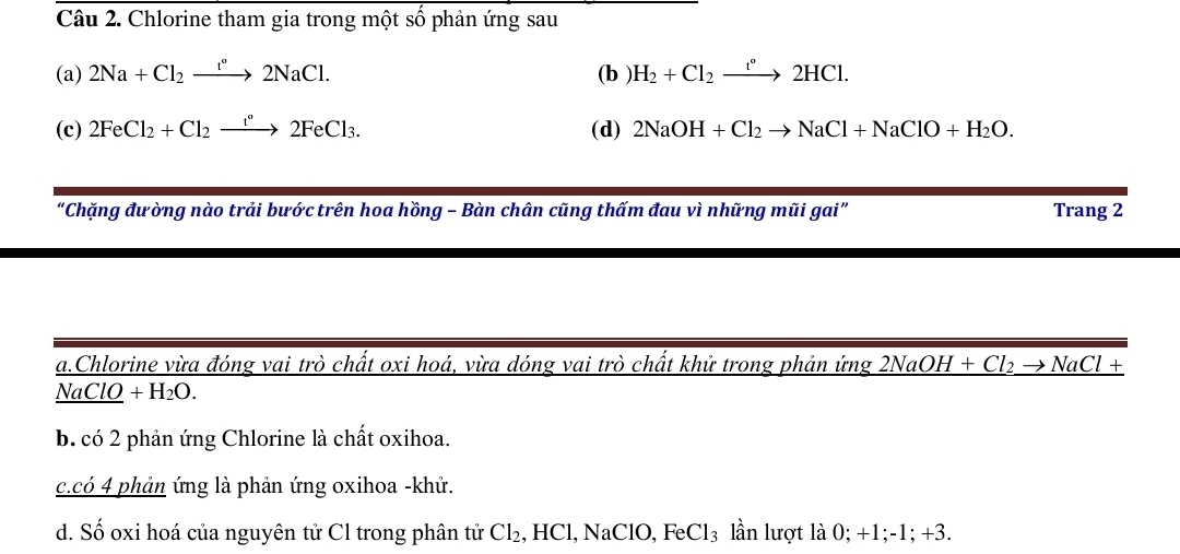 Chlorine tham gia trong một số phản ứng sau
(a) 2Na+Cl_2xrightarrow t°2NaCl. (b ) H_2+Cl_2xrightarrow t°2HCl. 
(c) 2FeCl_2+Cl_2xrightarrow t°2FeCl_3. (d) 2NaOH+Cl_2to NaCl+NaClO+H_2O. 
“Chặng đưòng nào trải bước trên hoa hồng - Bàn chân cũng thấm đau vì những mũi gai” Trang 2
a.Chlorine vừa đóng vai trò chất oxi hoá, vừa dóng vai trò chất khử trong phản ứng 21 _ NaOH+Cl_2to NaCl+
NaClO +H_2O.
b. có 2 phản ứng Chlorine là chất oxihoa.
c.có 4 phản ứng là phản ứng oxihoa -khử.
d. Số oxi hoá của nguyên tử Cl trong phân tử Cl₂, HCl, NaClO, FeCl₃ lần lượt là 0; +1; -1; +3.