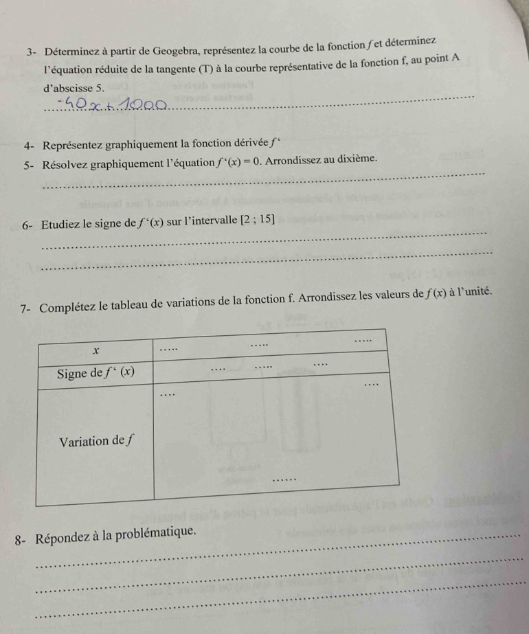 3- Déterminez à partir de Geogebra, représentez la courbe de la fonction fet déterminez
l'équation réduite de la tangente (T) à la courbe représentative de la fonction f, au point A
_
d'abscisse 5.
4- Représentez graphiquement la fonction dérivée c
_
5- Résolvez graphiquement l'équation f'(x)=0. Arrondissez au dixième.
_
6- Etudiez le signe de f'(x) sur l’intervalle [2;15]
_
7- Complétez le tableau de variations de la fonction f. Arrondissez les valeurs de f(x) à l'unité.
8- Répondez à la problématique.
_
_