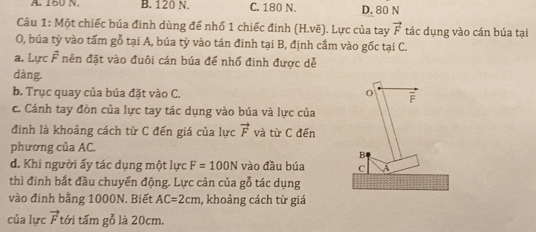 A 16U N. B. 120 N. C. 180 N. D. 80 N
Câu 1: Một chiếc búa đinh dùng để nhổ 1 chiếc đinh (H.vẽ). Lực của tay vector F tác dụng vào cán búa tại
O, búa tỳ vào tấm gỗ tại A, búa tỳ vào tán đinh tại B, định cắm vào gốc tại C.
a. Lực F nên đặt vào đuôi cán búa để nhổ đinh được dễ
dàng.
b. Trục quay của búa đặt vào C. o overline F
c. Cánh tay đòn của lực tay tác dụng vào búa và lực của
đinh là khoảng cách từ C đến giá của lực vector F và từ C đến
phương của AC.
B
d. Khi người ấy tác dụng một lực F=100N vào đầu búa A
C
thì đinh bắt đầu chuyển động. Lực cản của gỗ tác dụng
vào đinh bằng 1000N. Biết AC=2cm , khoảng cách từ giá
của lực vector F tới tấm gỗ là 20cm.