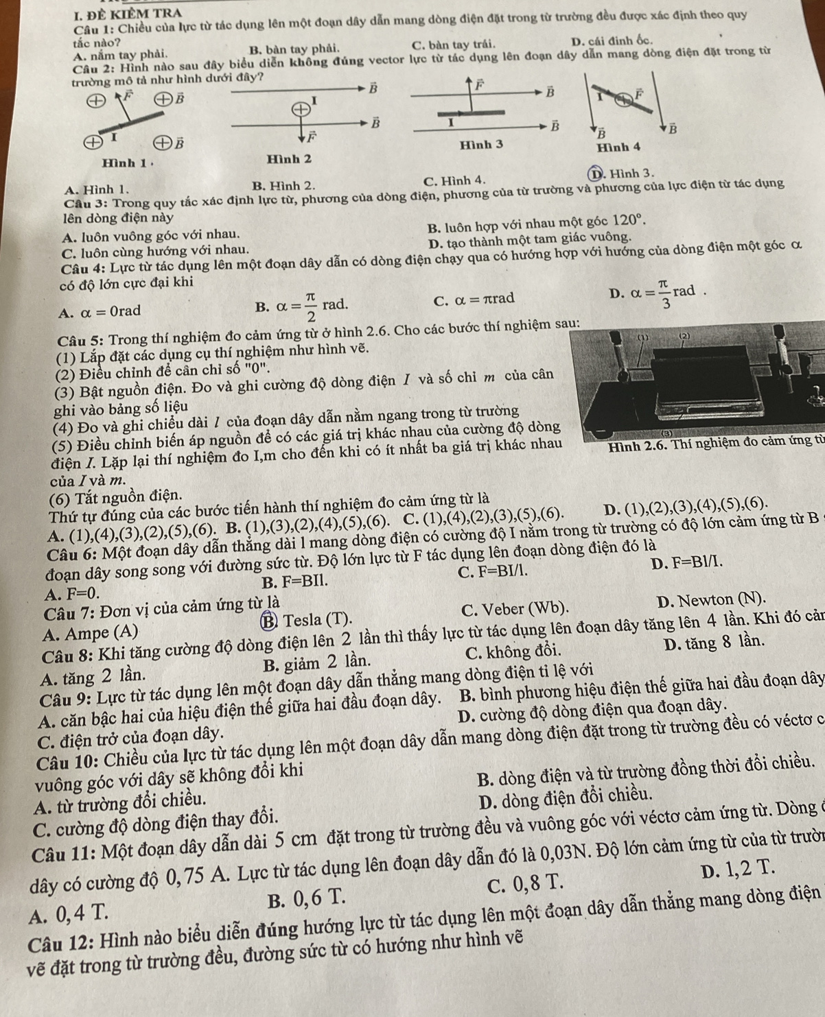 đÊ KiÊm tra
Câu 1: Chiều của lực từ tác dụng lên một đoạn dây dẫn mang dòng điện đặt trong từ trường đều được xác định theo quy
tắc nào?
A. nắm tay phải. B. bàn tay phải. C. bàn tay trái. D. cái đinh ốc.
Câu 2: Hình nào sau đây biểu diễn không đúng vector lực từ tác dụng lên đoạn dây dẫn mang dòng điện đặt trong từ
trường mô tả như hình dưới đây?
1 F
B
 
B B
I
Hình 1
Hình 4
A. Hình 1. B. Hình 2. C. Hình 4. D. Hình 3.
Câu 3: Trong quy tắc xác định lực từ, phương của dòng điện, phương của từ trường và phương của lực điện từ tác dụng
lên dòng điện này
A. luôn vuông góc với nhau. B. luôn hợp với nhau một góc 120°.
C. luôn cùng hướng với nhau. D. tạo thành một tam giác vuông.
Câu 4: Lực từ tác dụng lên một đoạn dây dẫn có dòng điện chạy qua có hướng hợp với hướng của dòng điện một góc α
có độ lớn cực đại khi
A. alpha =0rad B. alpha = π /2 rad.
C. alpha =π rad
D. alpha = π /3 rad.
Câu 5: Trong thí nghiệm đo cảm ứng từ ở hình 2.6. Cho các bước thí nghiệm sau:
(1) Lắp đặt các dụng cụ thí nghiệm như hình vẽ.
(2) Điều chỉnh để cân chỉ số "0".
(3) Bật nguồn điện. Đo và ghi cường độ dòng điện / và số chỉ m của cân
ghi vào bảng số liệu
(4) Đo và ghi chiều dài / của đoạn dây dẫn nằm ngang trong từ trường
(5) Điều chỉnh biến áp nguồn để có các giá trị khác nhau của cường độ dòng
điện I. Lặp lại thí nghiệm đo I,m cho đến khi có ít nhất ba giá trị khác nhaHình 2.6. Thí nghiệm đo cảm ứng từ
của I và m.
(6) Tắt nguồn điện.
Thứ tự đúng của các bước tiến hành thí nghiệm đo cảm ứng từ là
A. (1 ),(4),(3),(2),(5),(6), B. (1),(3),(2),(4),(5),(6). C. (1),(4),(2),(3),(5),(6). D. (1), ,(2),(3),(4),(5),(6).
Câu tằn thẳng dài l mang dòng điện có cường độ I nằm trong từ trường có độ lớn cảm ứng từ B
đoạn dây song song với đường sức từ. Độ lớn lực từ F tác dụng lên đoạn dòng điện đó là
D. F=Bl/I.
B. F=BIl.
C. F=BI/1.
A. F=0.
* Câu 7: Đơn vị của cảm ứng từ là
C. Veber (Wb).
A. Ampe (A) ⑬ Tesla (T). D. Newton (N).
Câu 8: Khi tăng cường độ dòng điện lên 2 lần thì thấy lực từ tác dụng lên đoạn dây tăng lên 4 lần. Khi đó cản
A. tăng 2 lần. B. giảm 2 lần. C. không đổi. D. tăng 8 lần.
Câu 9: Lực từ tác dụng lên một đoạn dây dẫn thẳng mang dòng điện tỉ lệ với
A. căn bậc hai của hiệu điện thế giữa hai đầu đoạn dây. B. bình phương hiệu điện thế giữa hai đầu đoạn dây
C. điện trở của đoạn dây. D. cường độ dòng điện qua đoạn dây.
Câu 10: Chiều của lực từ tác dụng lên một đoạn dây dẫn mang dòng điện đặt trong từ trường đều có véctơ c
vuông góc với dây sẽ không đổi khi
A. từ trường đổi chiều. B. dòng điện và từ trường đồng thời đổi chiều.
C. cường độ dòng điện thay đổi. D. dòng điện đổi chiều.
Câu 11: Một đoạn dây dẫn dài 5 cm đặt trong từ trường đều và vuông góc với véctơ cảm ứng từ. Dòng ở
dây có cường độ 0, 75 A. Lực từ tác dụng lên đoạn dây dẫn đó là 0,03N. Độ lớn cảm ứng từ của từ trườ
A. 0, 4 T. B. 0, 6 T. C. 0, 8 T. D. 1, 2 T.
Câu 12: Hình nào biểu diễn đúng hướng lực từ tác dụng lên một đoạn dây dẫn thẳng mang dòng điện
vẽ đặt trong từ trường đều, đường sức từ có hướng như hình vẽ