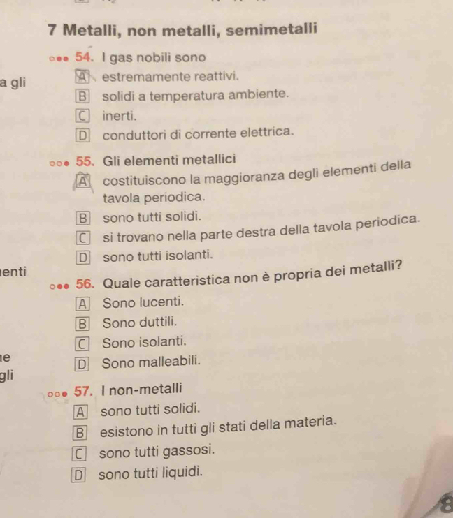 Metalli, non metalli, semimetalli
54. I gas nobili sono
a gli A estremamente reattívi.
B solidi a temperatura ambiente.
C inerti.
D conduttori di corrente elettrica.
55. Gli elementi metallici
A costituiscono la maggioranza degli elementi della
tavola periodica.
B sono tutti solidi.
C si trovano nella parte destra della tavola periodica.
D sono tutti isolanti.
enti
56. Quale caratteristica non è propria dei metalli?
A Sono lucenti.
B Sono duttili.
C Sono isolanti.
e D Sono malleabili.
gli
57. I non-metalli
A sono tutti solidi.
B esistono in tutti gli stati della materia.
C sono tutti gassosi.
D sono tutti liquidi.