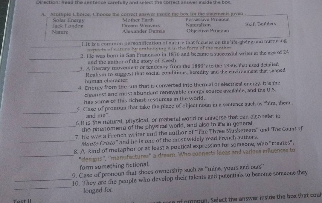 Direction: Read the sentence carefully and select the correct answer inside the box.
A. Multiple Choice, Choose the correct answer inside the box for the statements given.
Solar Energy Mother Earth Possessive Pronoun
Jack London Dream Weavers Naturalism Skill Builders
Nature Alexander Dumas Objective Pronoun
_
1.It is a common personification of nature that focuses on the life-giving and nurturing
aspects of nature by embodying it in the form of the mother
_
2. He was born in San Francisco in 1876 and became a successful writer at the age of 24
and the author of the story of Keesh.
3. A literary movement or tendency from the 1880^, s to the 1930s that used detailed 
_Realism to suggest that social conditions, heredity and the environment that shaped
human character.
4. Energy from the sun that is converted into thermal or electrical energy. It is the
_cleanest and most abundant renewable energy source available, and the U.S.
has some of this richest resources in the world.
_
5. Case of pronoun that take the place of object noun in a sentence such as “him, them ,
and me”.
6.It is the natural, physical, or material world or universe that can also refer to
_the phenomena of the physical world, and also to life in general.
7. He was a French writer and the author of “The Three Musketeers” and ‘The Count of
_Monte Cristo" and he is one of the most widely read French authors.
8. A kind of metaphor or at least a poetical expression for someone, who "creates",
_"designs", "manufactures" a dream. Who connects ideas and various influences to
form something fictional.
9. Case of pronoun that shoes ownership such as “mine, yours and ours”
_
_10. They are the people who develop their talents and potentials to become someone they
longed for.
Tact II
of p ronoun, Select the answer inside the box that coul