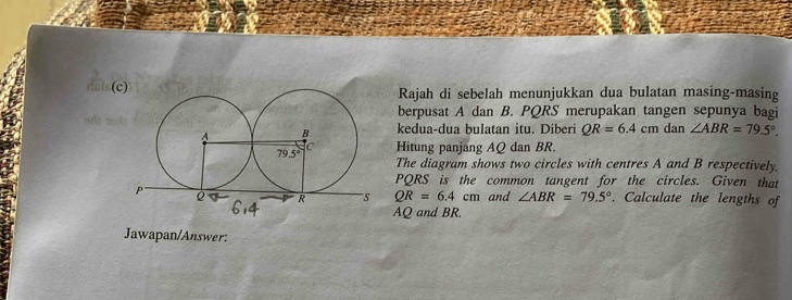 Rajah di sebelah menunjukkan dua bulatan masing-masing
berpusat A dan B. PQRS merupakan tangen sepunya bagi
kedua-dua bulatan itu. Diberi QR=6.4cmdan ∠ ABR=79.5°.
Hitung panjang AQ dan BR.
The diagram shows two circles with centres A and B respectively.
PQRS is the common tangent for the circles. Given that
. Calculate the lengths of
QR=6.4cm and ∠ ABR=79.5°
AQ and BR.
Jawapan/Answer: