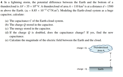 In a lightning storm, the potential difference between the Earth and the bottom of a 
thundercloud is △ V=35* 10^6V A thundercloud of area A=110km^2 is at a distance d=1500
m above the Earth. (a)=8.85* 10^(-12)C^2/N.m^2) , Modeling the Earth-cloud system as a huge 
capacitor, calculate: 
(a) The capacitance C of the Earth-cloud system. 
(b) The charge Q stored in the capacitor. 
(c) The energy stored in the capacitor. 
(d) If the charge Q is doubled, does the capacitance change? If yes, find the new 
capacitance. 
(e) Calculate the magnitude of the electric field between the Earth and the cloud.