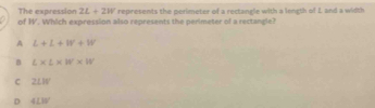 The expression 2L+2W represents the perimeter of a rectangle with a length of L and a width
of W. Which expression also represents the perimeter of a rectangle?
A L+L+W+W
B L* L* W* W
C 2LW
D 4LIV'