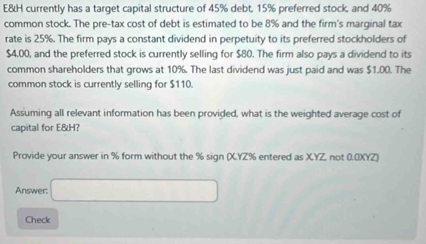 E&H currently has a target capital structure of 45% debt, 15% preferred stock, and 40%
common stock. The pre-tax cost of debt is estimated to be 8% and the firm's marginal tax 
rate is 25%. The firm pays a constant dividend in perpetuity to its preferred stockholders of
$4.00, and the preferred stock is currently selling for $80. The firm also pays a dividend to its 
common shareholders that grows at 10%. The last dividend was just paid and was $1.00. The 
common stock is currently selling for $110. 
Assuming all relevant information has been provided, what is the weighted average cost of 
capital for E&H? 
Provide your answer in % form without the % sign (X.YZ% entered as X.YZ, not 0.0XYZ) 
Answer: □ 
Check