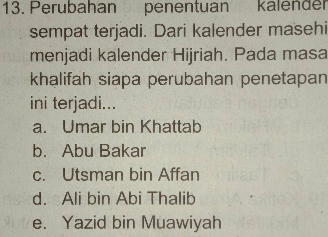 Perubahan penentuan kalender
sempat terjadi. Dari kalender masehi
menjadi kalender Hijriah. Pada masa
khalifah siapa perubahan penetapan
ini terjadi...
a. Umar bin Khattab
b. Abu Bakar
c. Utsman bin Affan
d. Ali bin Abi Thalib
e. Yazid bin Muawiyah