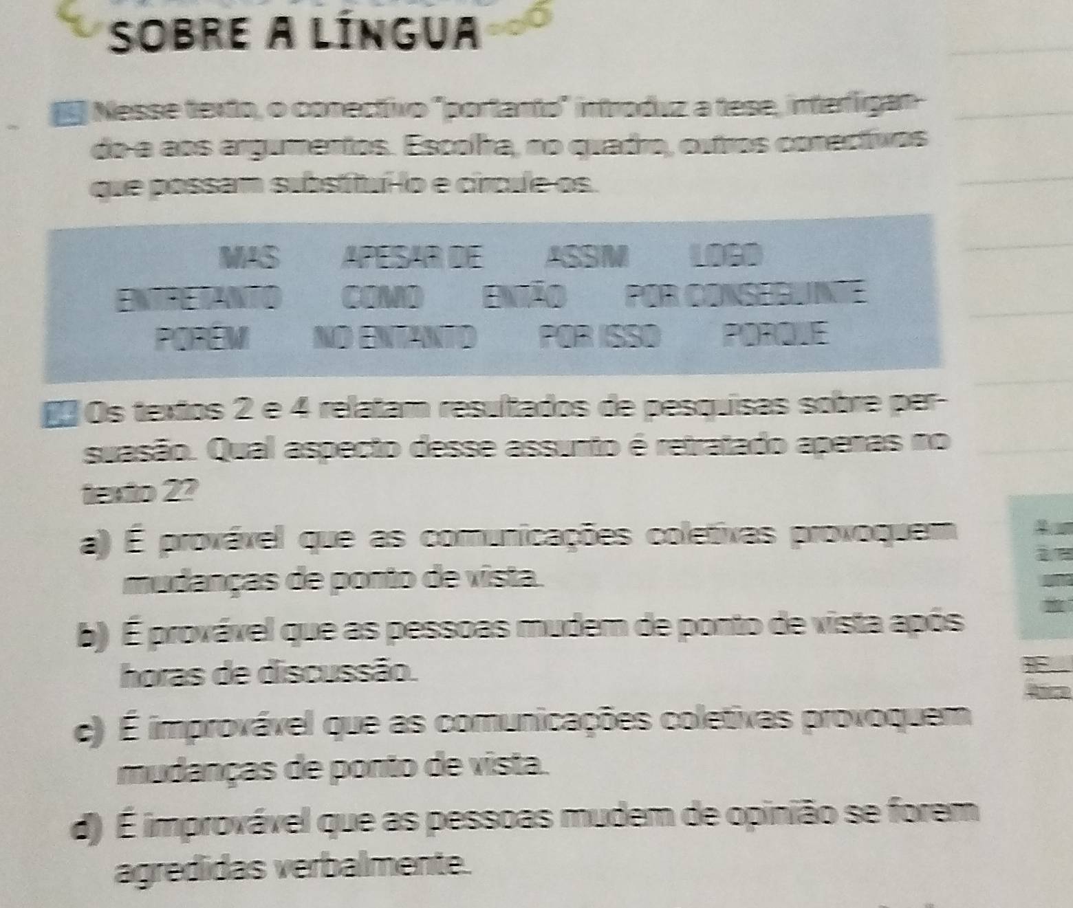 sobre a língua
Nesse texto, o conectivo "portanto" introduz a tese, interígan
do e aos argumentos. Escolra, no quadro, outros conectivos
que possam substítullo e circue os.
MAS APESAR DE ASSM LOGD
ENTRETANTO COMO Enião POR CONSEGUNIE
POREM NO ENTANTO POR ISSO POROUE
# Os textos 2 e 4 relatam resultados de pesquisas sobre per-
suasão. Qual aspecto desse assunto é retratado apenas no
texto 22
a) É provável que as comunicações coletivas provoquem
mudanças de ponto de vista.
b) É provável que as pessoas mudem de ponto de vista após
horas de discussão.
c) É improvável que as comunicações coletivas provoquem
mudanças de ponto de vista.
d) É improvável que as pessoas mudem de opinião se forem
agredidas verbalmente.