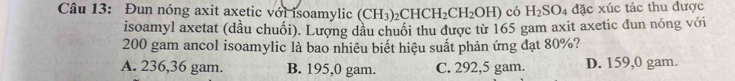 Đun nóng axit axetic với isoamylic (CH_3)_2CHCH_2CH_2OH) có H_2SO 4 đặc xúc tác thu được
isoamyl axetat (dầu chuối). Lượng dầu chuối thu được từ 165 gam axit axetic đun nóng với
200 gam ancol isoamylic là bao nhiêu biết hiệu suất phản ứng đạt 80%?
A. 236,36 gam. B. 195,0 gam. C. 292,5 gam. D. 159,0 gam.