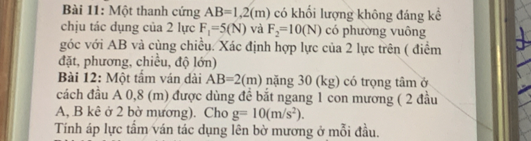 Một thanh cứng AB=1,2(m) có khổi lượng không đáng kể 
chịu tác dụng của 2 lực F_1=5(N) và F_2=10(N) có phường vuông 
góc với AB và cùng chiều. Xác định hợp lực của 2 lực trên ( điểm 
đặt, phương, chiều, độ lớn) 
Bài 12: Một tẩm ván dài AB=2(m) nặng 30 (kg) có trọng tâm ở 
cách đầu A 0,8 (m) được dùng để bắt ngang 1 con mương ( 2 đầu
A, B kê ở 2 bờ mương). Cho g=10(m/s^2). 
Tính áp lực tấm ván tác dụng lên bờ mương ở mỗi đầu.