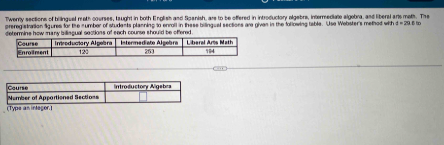 Twenty sections of bilingual math courses, taught in both English and Spanish, are to be offered in introductory algebra, intermediate algebra, and liberal arts math. The 
preregistration figures for the number of students planning to enroll in these bilingual sections are given in the following table. Use Webster's method with d=29.6 to