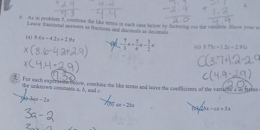 As in problem 5, combine the like terms in each case below by factoring out the variable. Show your w 
Leave fractional answers as fractions and decimals as decimals 
(a) 8.6x-4.2x+2.9x (6 - 7/3 n+ 5/6 n- 1/2 n (c) 3.75c+1.2c-2.91c
7. For each expression below, combine the like terms and leave the coefficients of the variable x in terms 
the unknown constants a, b, and c. 
(A) 3ax-2x
(b)ax-2bx
(c) 2bx-cx+5x