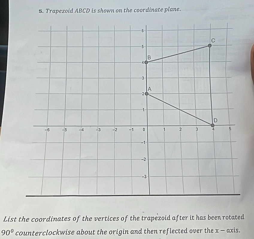 Trapezoid ABCD is shown on the coordinate plane. 
List the coordinates of the vertices of the trapezoid after it has been rotated
90° counterclockwise about the origin and then reflected over the x - axis.