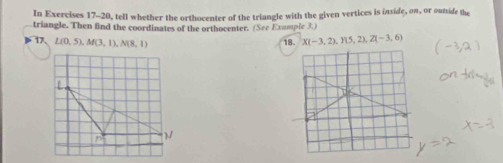 In Exercises 17-20, tell whether the orthocenter of the triangle with the given vertices is inside, on, or outside the 
triangle. Then find the coordinates of the orthocenter. (See Example 3.) 
17 L(0,5), M(3,1), N(8,1) 18. X(-3,2), Y(5,2), Z(-3,6)