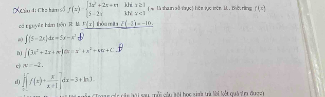 khi
Câu 4: Cho hàm số f(x)=beginarrayl 3x^2+2x+m 5-2xendarray. khi beginarrayr x≥ 1 x<1endarray ( m là tham số thực) liên tục trên R. Biết rằng f(x)
có nguyên hàm trên R là _ F(x) thỏa mãn _ F(-2)=-10.
a) ∈t (5-2x)dx=5x-x^2
b) ∈t (3x^2+2x+m)dx=x^3+x^2+mx+C
c) m=-2.
d) ∈tlimits _0^(2[f(x)+frac x)x+1]dx=3+ln 3. 
* (Trong các câu hội sau, mỗi câu hỏi học sinh trả lời kết quả tìm được)