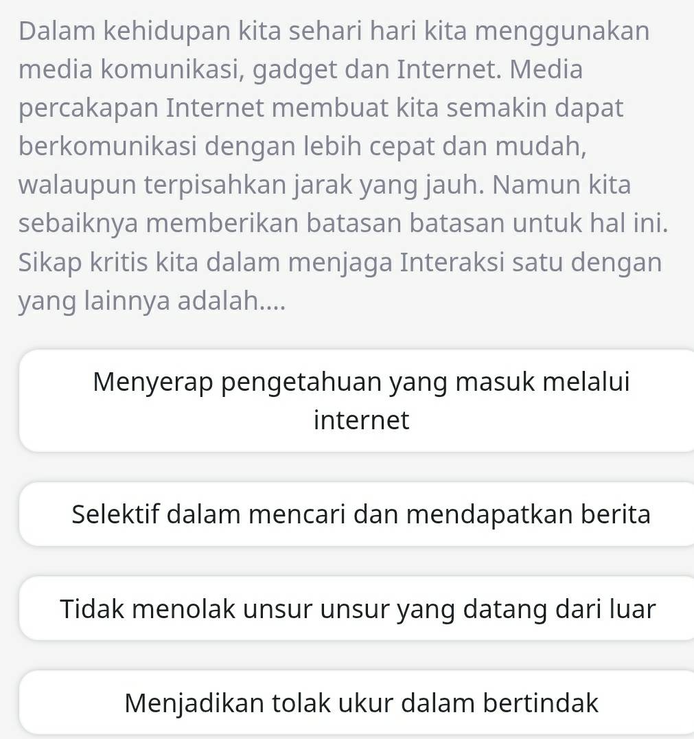 Dalam kehidupan kita sehari hari kita menggunakan
media komunikasi, gadget dan Internet. Media
percakapan Internet membuat kita semakin dapat
berkomunikasi dengan lebih cepat dan mudah,
walaupun terpisahkan jarak yang jauh. Namun kita
sebaiknya memberikan batasan batasan untuk hal ini.
Sikap kritis kita dalam menjaga Interaksi satu dengan
yang lainnya adalah....
Menyerap pengetahuan yang masuk melalui
internet
Selektif dalam mencari dan mendapatkan berita
Tidak menolak unsur unsur yang datang dari luar
Menjadikan tolak ukur dalam bertindak