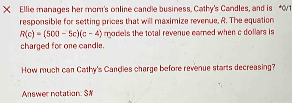 Ellie manages her mom's online candle business, Cathy's Candles, and is *0/1 
responsible for setting prices that will maximize revenue, R. The equation
R(c)=(500-5c)(c-4) models the total revenue earned when c dollars is 
charged for one candle. 
How much can Cathy's Candles charge before revenue starts decreasing? 
Answer notation: $ #