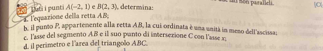 fue lti non paralleli. [C( 
52 Dati i punti A(-2,1) e B(2,3) , determina: 
a. lequazione della retta AB; 
b. il punto P, appartenente alla retta AB, la cui ordinata è una unità in meno dell’ascissa; 
c. l’asse del segmento AB e il suo punto di intersezione C con l’asse x; 
d. il perimetro e l’area del triangolo ABC.