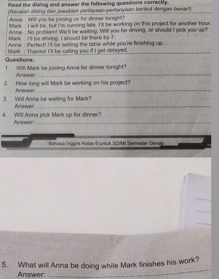 Read the dialog and answer the following questions correctly. 
(Bacalah dialog dan jawablah pertayaan-pertanyaan berikut dengan benar!) 
Anna : Will you be joining us for dinner tonight? 
Mark : I will be, but I'm running late. I'll be working on this project for another hour. 
Anna : No problem! We'll be waiting. Will you be driving, or should I pick you up? 
Mark : I'll be driving. I should be there by 7. 
Anna : Perfect! I'll be setting the table while you're finishing up. 
Mark : Thanks! I'll be calling you if I get delayed. 
Questions: 
_ 
1. Will Mark be joining Anna for dinner tonight? 
Answer: 
2. How long will Mark be working on his project? 
Answer: 
_ 
3. Will Anna be waiting for Mark? 
Answer:_ 
4. Will Anna pick Mark up for dinner? 
Answer:_ 
Bahasa Inggris Kelas 6 untuk SD/MI Semester Genap 
_ 
_ 
_ 
_ 
5. What will Anna be doing while Mark finishes his work? 
Answer:_