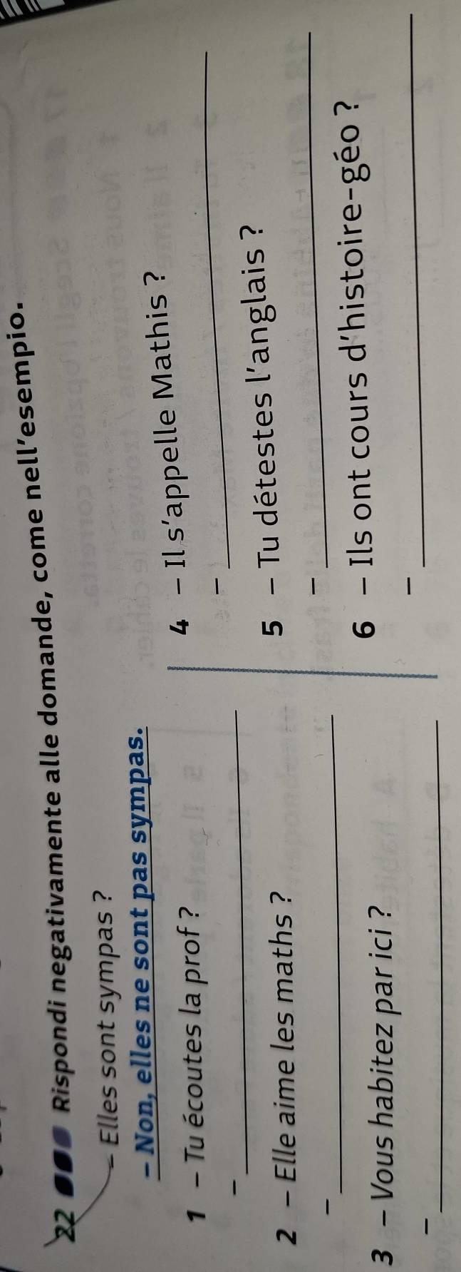 22 ●●■ Rispondi negativamente alle domande, come nell’esempio. 
Elles sont sympas ? 
- Non, elles ne sont pas sympas. 
1 - Tu écoutes la prof ? 
_ 
4 - Il s'appelle Mathis ? 

- 
_ 
2 - Elle aime les maths ? 
5 - Tu détestes l'anglais ? 

_- 
_ 
6 - Ils ont cours d'histoire-géo ? 
3 - Vous habitez par ici ? 

_- 
_