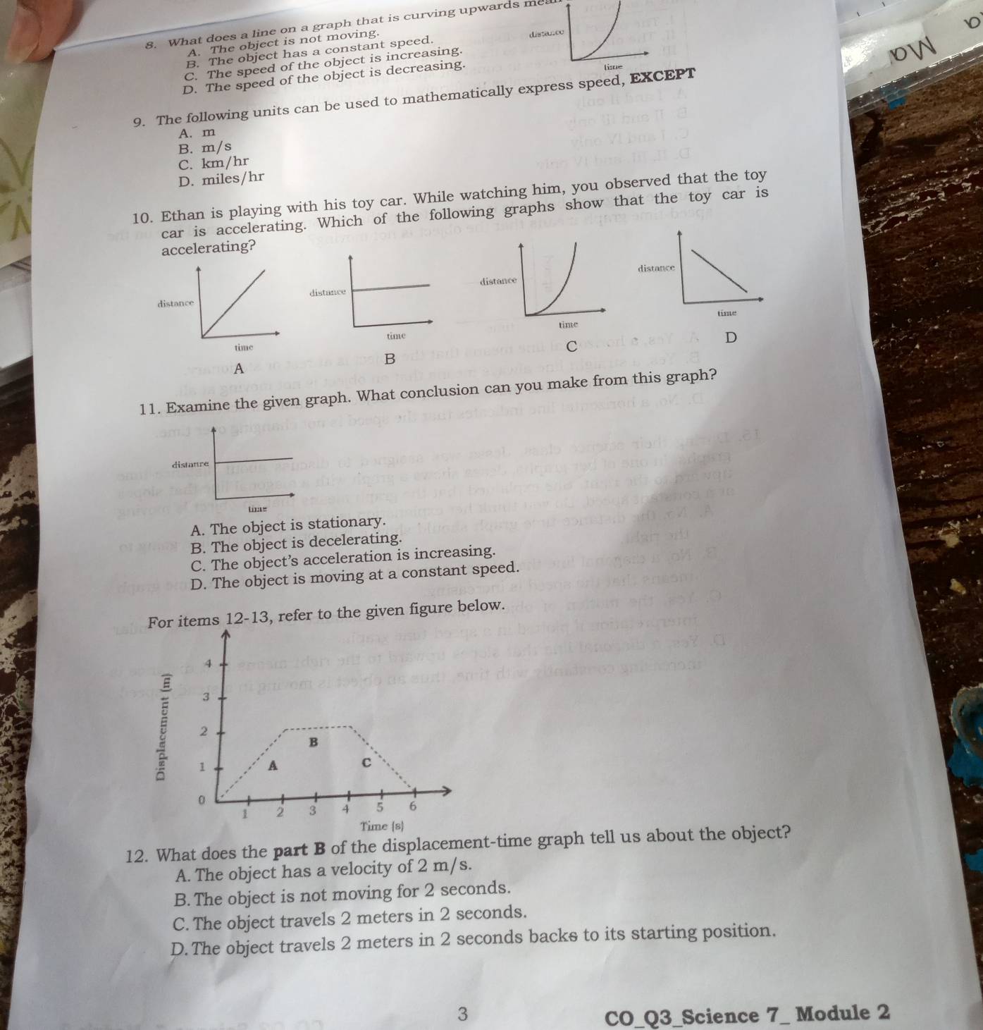 What does a line on a graph that is curving upwards me
A. The object is not moving.
B. The object has a constant speed. distanco
C. The speed of the object is increasing.
0W
D. The speed of the object is decreasing. lisue
9. The following units can be used to mathematically express speed, EXCEPT
A. m
B. m/s
C. km/hr
D. miles/hr
10. Ethan is playing with his toy car. While watching him, you observed that the toy
car is accelerating. Which of the following graphs show that the toy car is
accelerating?
distance
time
D
C
A
B
11. Examine the given graph. What conclusion can you make from this graph?
A. The object is stationary.
B. The object is decelerating.
C. The object’s acceleration is increasing.
D. The object is moving at a constant speed.
Fortems 12-13, refer to the given figure below.
12. What does the part B of the displacement-time graph tell us about the object?
A. The object has a velocity of 2 m/s.
B. The object is not moving for 2 seconds.
C. The object travels 2 meters in 2 seconds.
D. The object travels 2 meters in 2 seconds backs to its starting position.
3 CO_Q3_Science 7_ Module 2