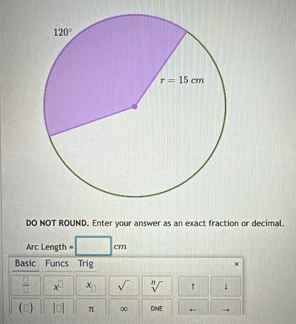 DO NOT ROUND. Enter your answer as an exact fraction or decimal.
Arc Length =
cm
Basic Funcs  Trig
 □ /□   x^(□)
sqrt() sqrt[n]() 1
() DNE ←
π ∞