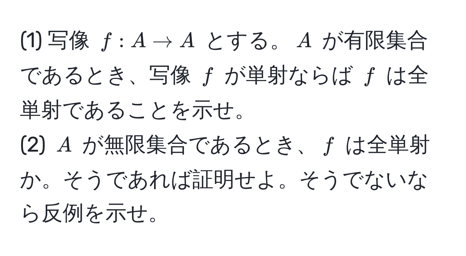 (1) 写像 $f: A to A$ とする。$A$ が有限集合であるとき、写像 $f$ が単射ならば $f$ は全単射であることを示せ。  
(2) $A$ が無限集合であるとき、$f$ は全単射か。そうであれば証明せよ。そうでないなら反例を示せ。