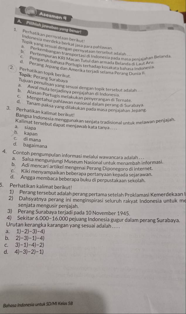 Asesmen 4
A. Pilihlah jawaban yang benar!
1. Perhatikan pernyataan berikut!
Indonesia merdeka berkat jasa para pahlawan
Topik yang sesuai dengan pernyataan tersebut adaiah . . .
a. Perkembangan transportasi di Indonesia pada masa penjajahan Belanda
b. Pertempuran KRI Macan Tutul dan armada Belanda di Laut Aru.
c. Pengaruh bahasa Portugis terhadap kosakata bahasa Indonesia
d. Perang Jepang dan Amerika terjadi selama Perang Dunia II
2. Perhatikan topik berikut.
Topik: Perang Surabaya
Tujuan penulisan yang sesuai dengan topik tersebut adalah . . .
a. Awal mula terjadinya penjajahan di Indonesia.
b. Alasan Portugis melakukan penyerangan di Ternate.
c. Mengetahui pahlawan nasional dalam perang di Surabaya.
d. Tanam paksa yang dilakukan pada masa penjajahan Jepang.
3. Perhatikan kalimat berikut!
Bangsa Indonesia menggunakan senjata tradisional untuk melawan penjajah.
Kalimat tersebut dapat menjawab kata tanya . . . .
a. siapa
b. kapan
c. di mana
d. bagaimana
4. Contoh pengumpulan informasi melalui wawancara adalah . . .
a. Salsa mengunjungi Museum Nasional untuk menambah informasi.
b. Adi mencari artikel mengenai Perang Diponegoro di internet.
c. Kiki menyampaikan beberapa pertanyaan kepada sejarawan.
d. Angga membaca beberapa buku di perpustakaan sekolah.
5. Perhatikan kalimat berikut!
1) Perang tersebut adalah perang pertama setelah Proklamasi Kemerdekaan l
2) Dahsyatnya perang ini menginspirasi seluruh rakyat Indonesia untuk me
senjata mengusir penjajah.
3) Perang Surabaya terjadi pada 10 November 1945.
4) Sekitar 6.000-16.000 pejuang Indonesia gugur dalam perang Surabaya.
Urutan kerangka karangan yang sesuai adalah . . . .
a. 1)-2)-3)-4)
b. 2)-3)-1)-4)
C. 3)-1)-4)-2)
d. 4)-3)-2)-1)
Bahasa Indonesia untuk SD/MI Kelas 5B