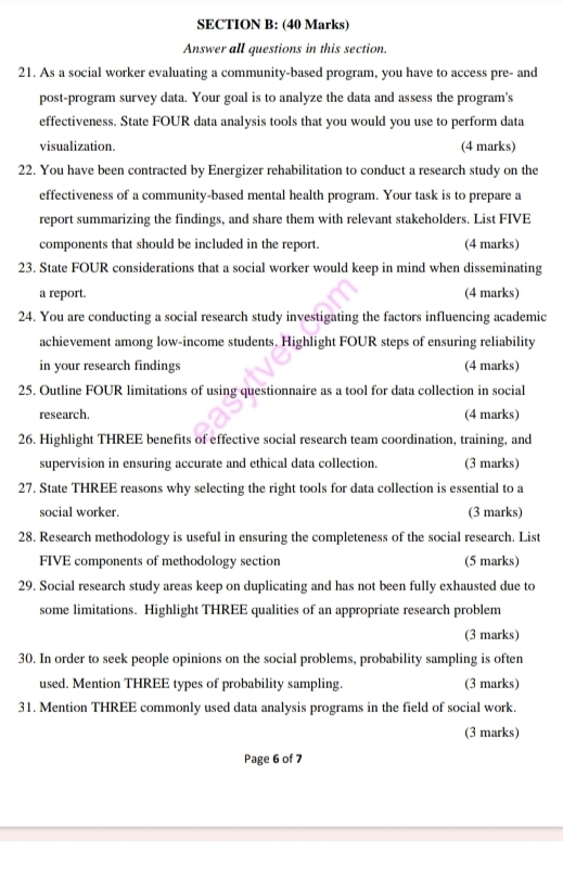 Answer all questions in this section. 
21. As a social worker evaluating a community-based program, you have to access pre- and 
post-program survey data. Your goal is to analyze the data and assess the program's 
effectiveness. State FOUR data analysis tools that you would you use to perform data 
visualization. (4 marks) 
22. You have been contracted by Energizer rehabilitation to conduct a research study on the 
effectiveness of a community-based mental health program. Your task is to prepare a 
report summarizing the findings, and share them with relevant stakeholders. List FIVE 
components that should be included in the report. (4 marks) 
23. State FOUR considerations that a social worker would keep in mind when disseminating 
a report. (4 marks) 
24. You are conducting a social research study investigating the factors influencing academic 
achievement among low-income students. Highlight FOUR steps of ensuring reliability 
in your research findings (4 marks) 
25. Outline FOUR limitations of using questionnaire as a tool for data collection in social 
research. (4 marks) 
26. Highlight THREE benefits of effective social research team coordination, training, and 
supervision in ensuring accurate and ethical data collection. (3 marks) 
27. State THREE reasons why selecting the right tools for data collection is essential to a 
social worker. (3 marks) 
28. Research methodology is useful in ensuring the completeness of the social research. List 
FIVE components of methodology section (5 marks) 
29. Social research study areas keep on duplicating and has not been fully exhausted due to 
some limitations. Highlight THREE qualities of an appropriate research problem 
(3 marks) 
30. In order to seek people opinions on the social problems, probability sampling is often 
used. Mention THREE types of probability sampling. (3 marks) 
31. Mention THREE commonly used data analysis programs in the field of social work. 
(3 marks) 
Page 6 of 7